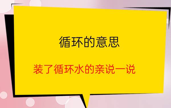 循环的意思 装了循环水的亲说一说，循环水是不是几秒就来热水？好用不？